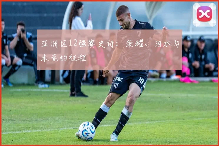 亚洲区12强赛史诗：荣耀、泪水与未竟的征程