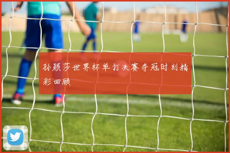 孙颖莎世界杯单打决赛夺冠时刻精彩回顾
