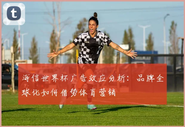 海信世界杯广告效应分析：品牌全球化如何借势体育营销