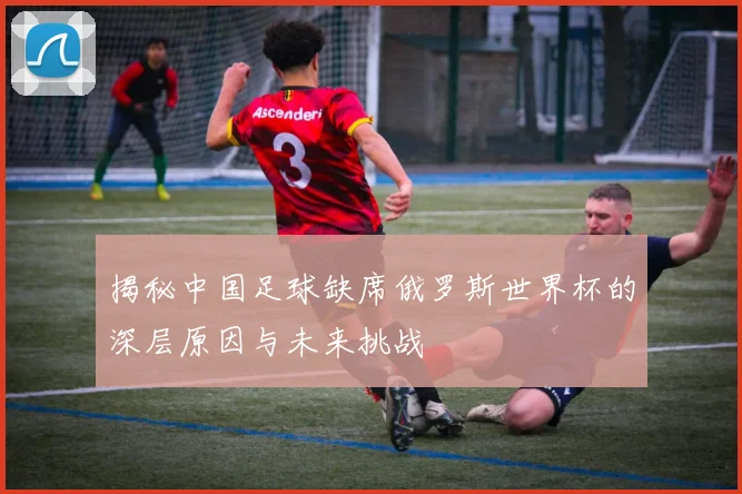 揭秘中国足球缺席俄罗斯世界杯的深层原因与未来挑战