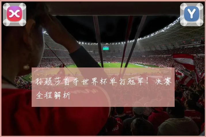 孙颖莎首夺世界杯单打冠军！决赛全程解析
