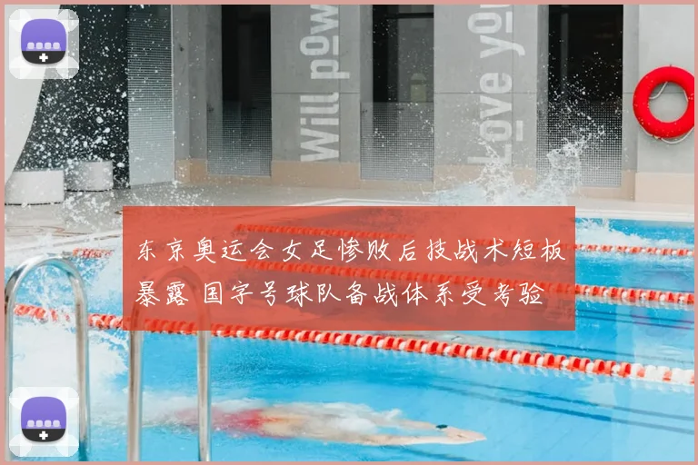 东京奥运会女足惨败后技战术短板暴露 国字号球队备战体系受考验