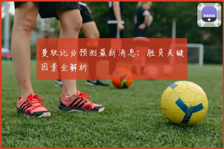 曼联比分预测最新消息:胜负关键因素全解析