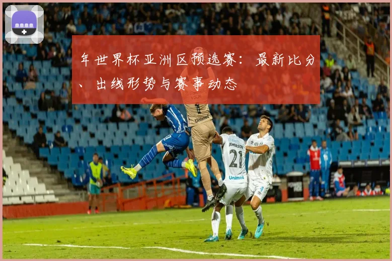 年世界杯亚洲区预选赛：最新比分、出线形势与赛事动态