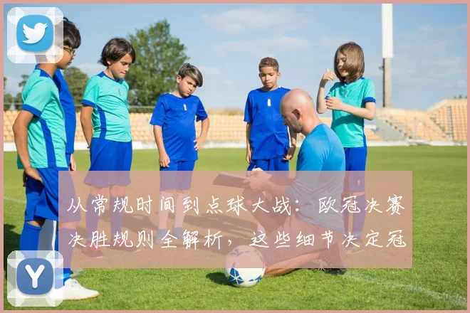 从常规时间到点球大战：欧冠决赛决胜规则全解析，这些细节决定冠军命运