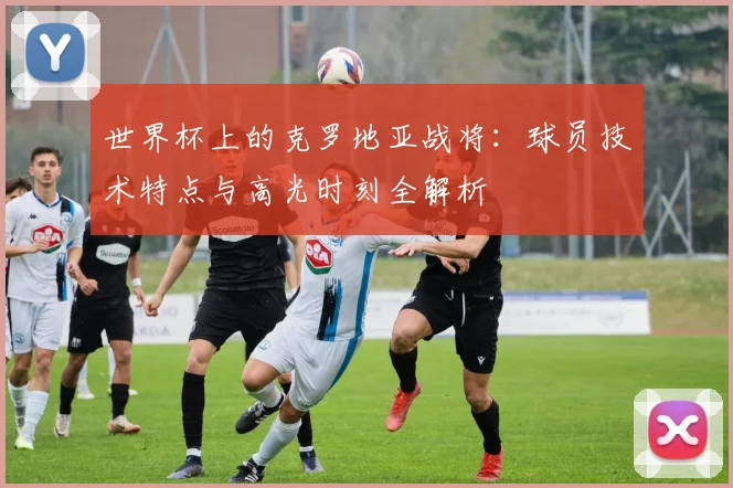 世界杯上的克罗地亚战将：球员技术特点与高光时刻全解析