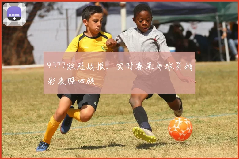 9377欧冠战报：实时赛果与球员精彩表现回顾