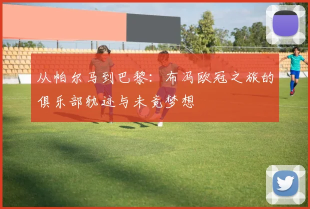 从帕尔马到巴黎：布冯欧冠之旅的俱乐部轨迹与未竟梦想