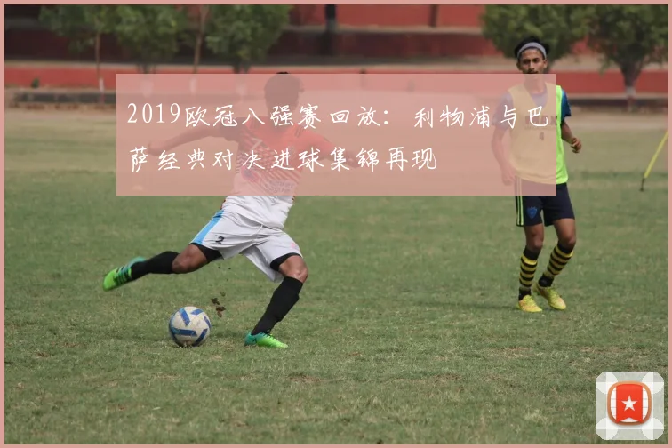 2019欧冠八强赛回放：利物浦与巴萨经典对决进球集锦再现