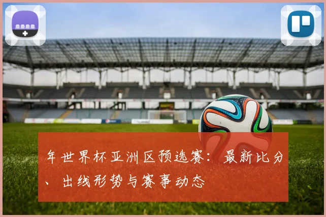 年世界杯亚洲区预选赛:最新比分、出线形势与赛事动态