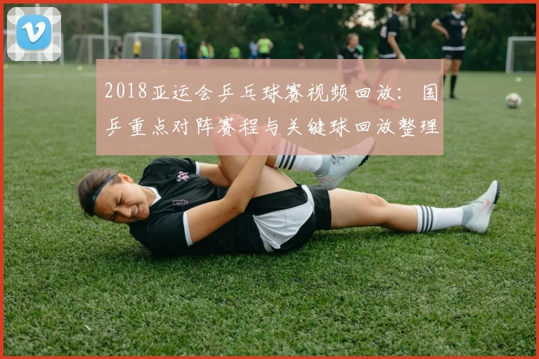 2018亚运会乒乓球赛视频回放：国乒重点对阵赛程与关键球回放整理