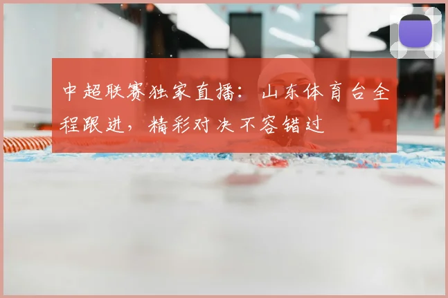 中超联赛独家直播：山东体育台全程跟进，精彩对决不容错过