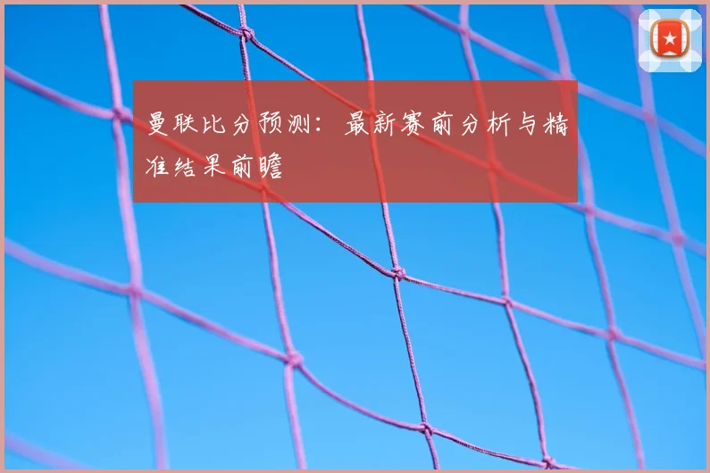 曼联比分预测:最新赛前分析与精准结果前瞻