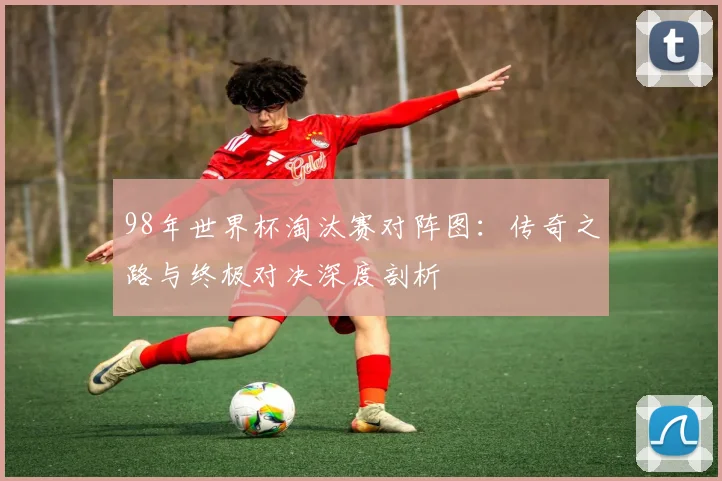 98年世界杯淘汰赛对阵图：传奇之路与终极对决深度剖析