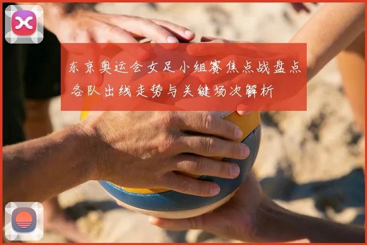 东京奥运会女足小组赛焦点战盘点 各队出线走势与关键场次解析