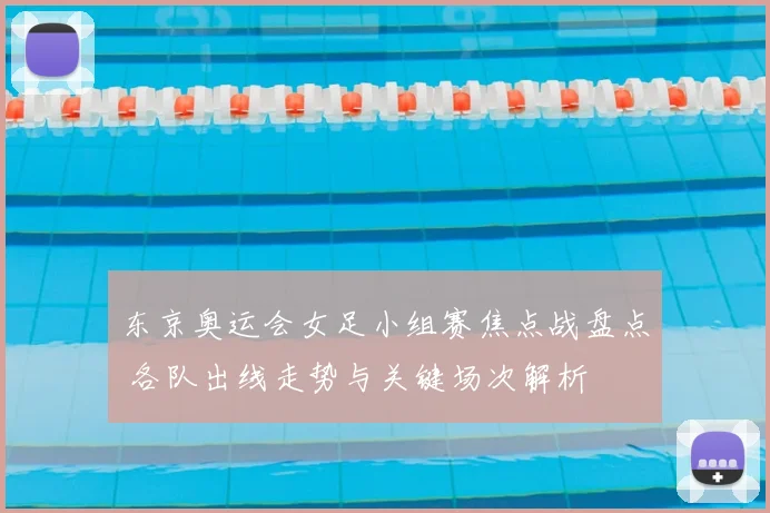 东京奥运会女足小组赛焦点战盘点 各队出线走势与关键场次解析