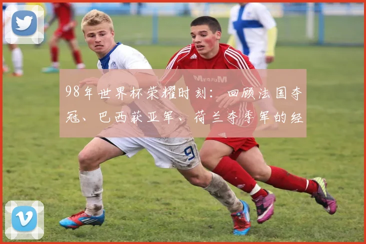 98年世界杯荣耀时刻：回顾法国夺冠、巴西获亚军、荷兰夺季军的经典战役