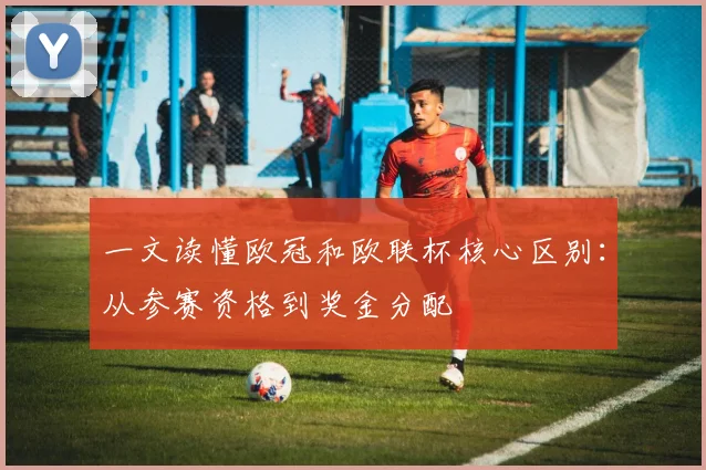 一文读懂欧冠和欧联杯核心区别：从参赛资格到奖金分配